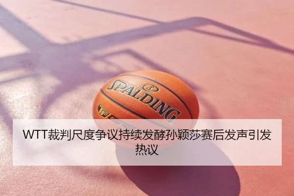 WTT裁判尺度争议持续发酵孙颖莎赛后发声引发热议